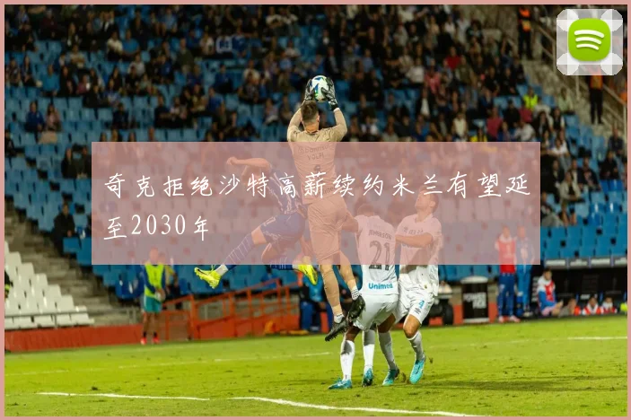 奇克拒绝沙特高薪续约米兰有望延至2030年