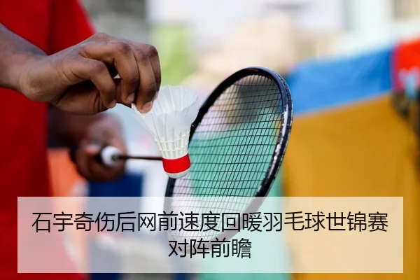 石宇奇伤后网前速度回暖羽毛球世锦赛对阵前瞻