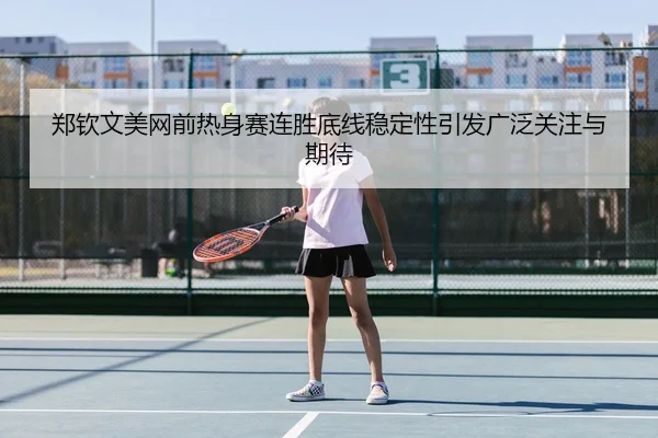 郑钦文美网前热身赛连胜底线稳定性引发广泛关注与期待